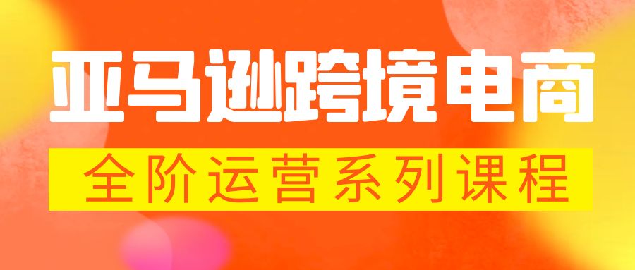 （第1554期）亚马逊跨境电商全阶运营系列课程：每天10分钟，让你快速成为亚马逊运营高手