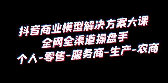 （第1937期）抖音商业：模型解决方案大课，全网全渠道操盘手，个人-零售-服务商-生产-农商