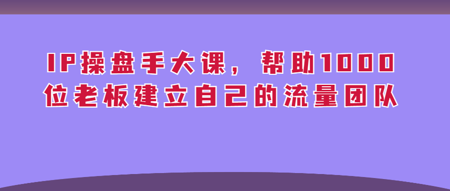 （第2854期）IP操盘手大课，帮助1000位老板建立自己的流量团队