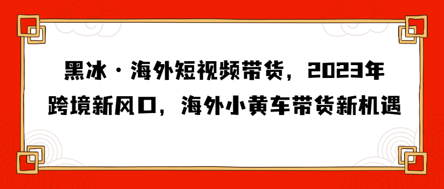 （第3052期）黑冰·海外短视频带货，2023年跨境新风口，海外小黄车带货新机遇