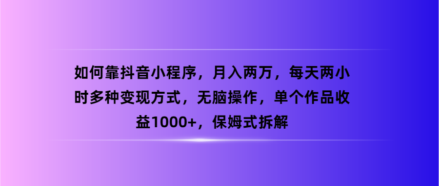 （第3152期）如何靠抖音小程序，月入两万，每天两小时多种变现方式，无脑操作，单个作品收益1000+，保姆式拆解