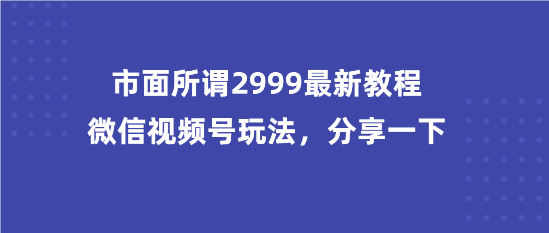 （第3311期）市面所谓2999最新教程，微信视频号玩法，分享一下