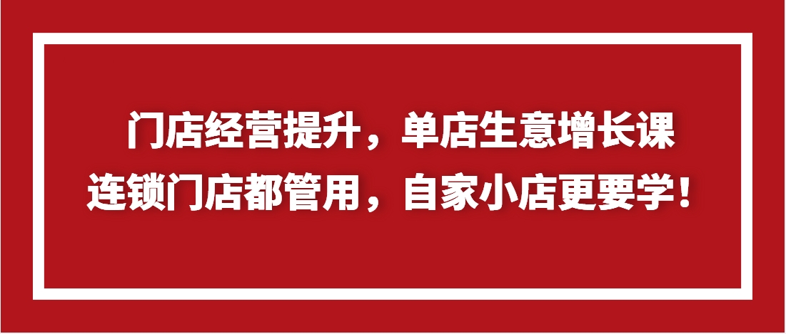 （第3493期）门店经营提升，单店生意增长课，连锁门店都管用，自家小店更要学！