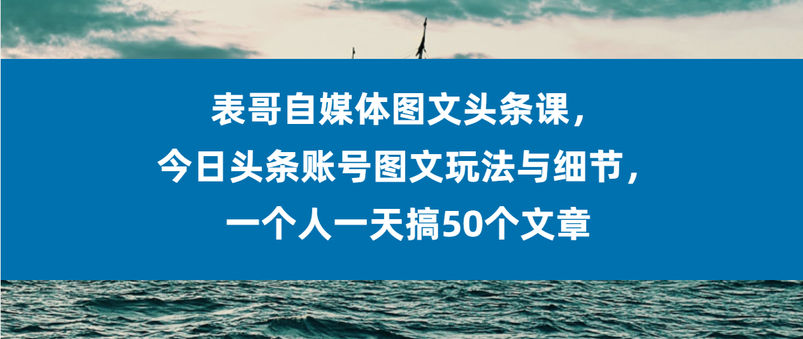 （第3185期）表哥自媒体图文头条课，今日头条账号图文玩法与细节，一个人一天搞50个文章