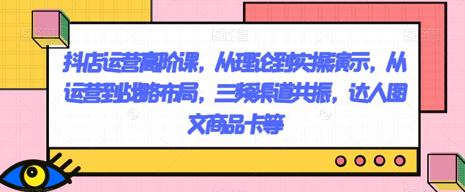 （第4451期）抖店运营高阶课，从理论到实操演示，从运营到战略布局，三频渠道共振，达人图文商品卡等