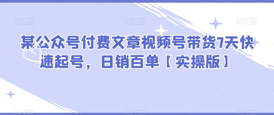 （第4150期）某公众号付费文章视频号带货7天快速起号，日销百单【实操版】