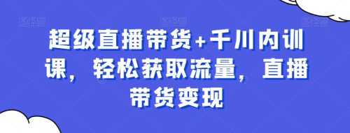 （第4777期）超级直播带货+千川内训课，轻松获取流量，直播带货变现