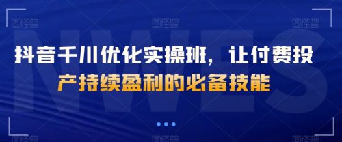 （第4597期）抖音千川优化实操班，让付费投产持续盈利的必备技能