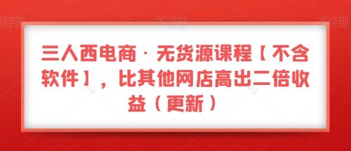 （第4595期）三人西电商·无货源课程【不含软件】，比其他网店高出二倍收益（更新）