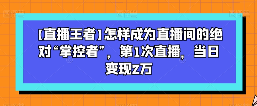 （第4815期）【直播王者】怎样成为直播间的绝对“掌控者”，第1次直播，当日变现2万