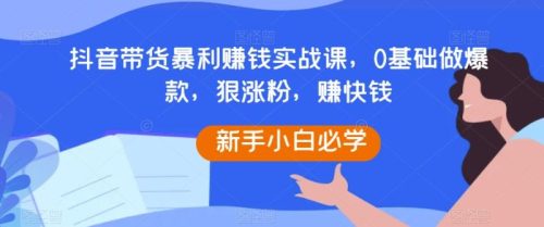 （第4901期）抖音带货暴利赚钱实战课，0基础做爆款，狠涨粉，赚快钱