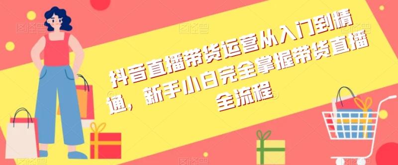 （第4980期）抖音直播带货运营从入门到精通，新手小白完全掌握带货直播全流程