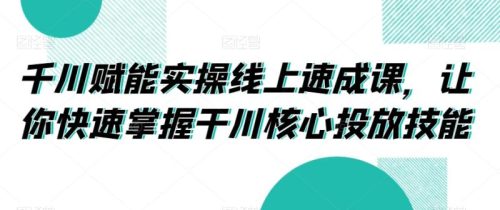 （第5477期）千川赋能实操线上速成课，让你快速掌握干川核心投放技能