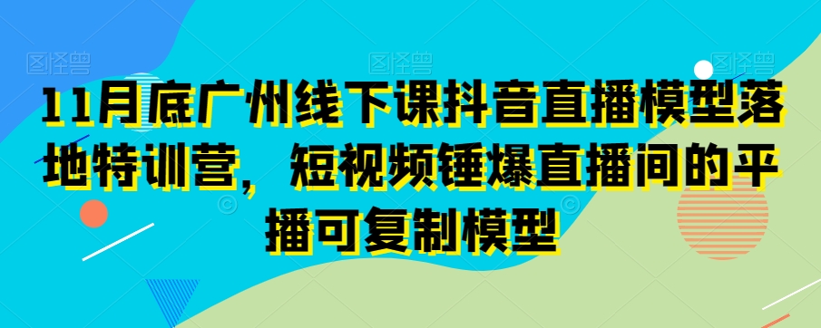 （第2181期）11月底广州线下课抖音直播模型落地特训营，短视频锤爆直播间的平播可复制模型