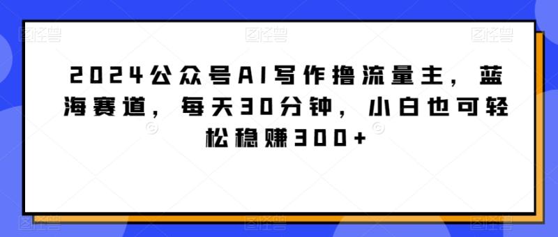 （第6135期）2024公众号AI写作撸流量主，蓝海赛道，每天30分钟，小白也可轻松稳赚300+