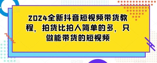 （第5893期）2024全新抖音短视频带货教程，拍货比拍人简单的多，只做能带货的短视频