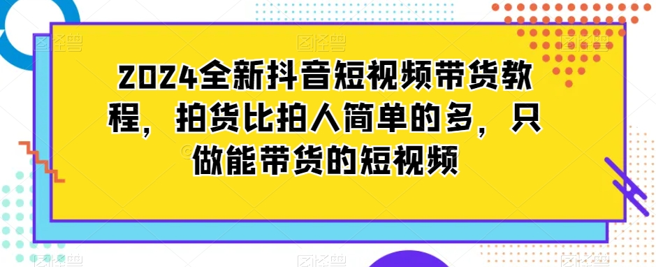 （第5893期）2024全新抖音短视频带货教程，拍货比拍人简单的多，只做能带货的短视频