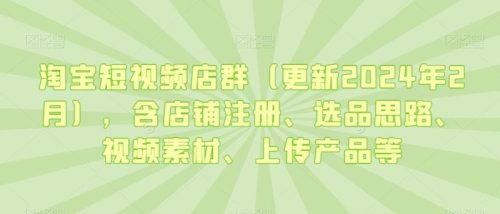 （第5943期）淘宝短视频店群（更新2024年2月），含店铺注册、选品思路、视频素材、上传产品等