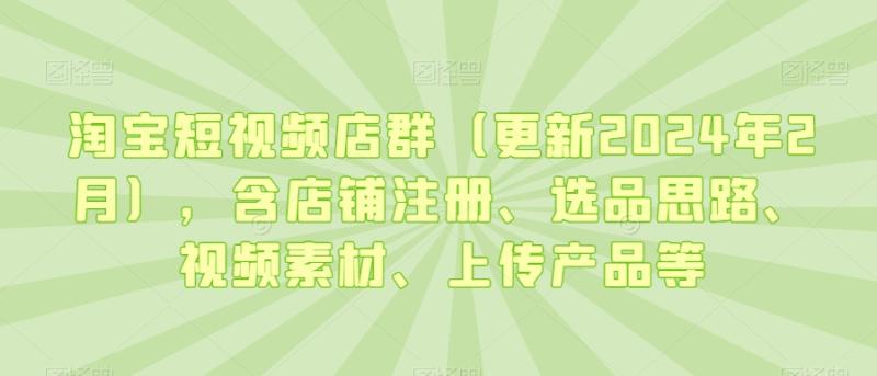 （第5943期）淘宝短视频店群（更新2024年2月），含店铺注册、选品思路、视频素材、上传产品等