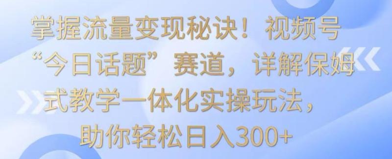 （第6408期）掌握流量变现秘诀！视频号“今日话题”赛道，详解保姆式教学一体化实操玩法，助你轻松日入300+