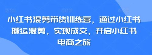 （第6632期）小红书混剪带货训练营，通过小红书搬运混剪，实现成交，开启小红书电商之旅