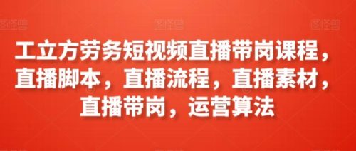 （第6605期）工立方劳务短视频直播带岗课程，直播脚本，直播流程，直播素材，直播带岗，运营算法