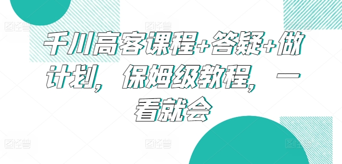 （第7045期）千川高客课程+答疑+做计划，保姆级教程，一看就会