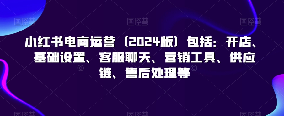 （第6250期）小红书电商运营（2024版）包括：开店、基础设置、客服聊天、营销工具、供应链、售后处理等