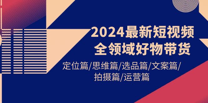 （第7327期）2024最新短视频全领域好物带货 定位篇/思维篇/选品篇/文案篇/拍摄篇/运营篇