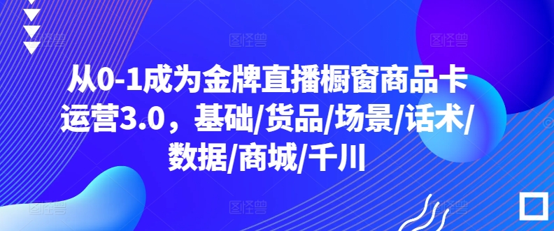 （第7493期）从0-1成为金牌直播橱窗商品卡运营3.0，基础/货品/场景/话术/数据/商城/千川