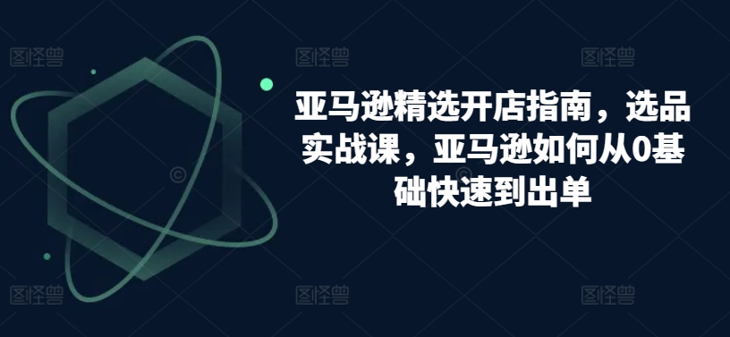 （第7964期）亚马逊精选开店指南，选品实战课，亚马逊如何从0基础快速到出单