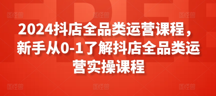 （第7339期）2024抖店全品类运营课程，新手从0-1了解抖店全品类运营实操课程