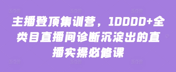 （第7257期）主播登顶集训营，10000+全类目直播间诊断沉淀出的直播实操必修课