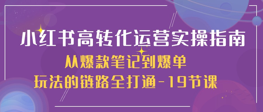 （第8491期）小红书-高转化运营 实操指南，从爆款笔记到爆单玩法的链路全打通-19节课