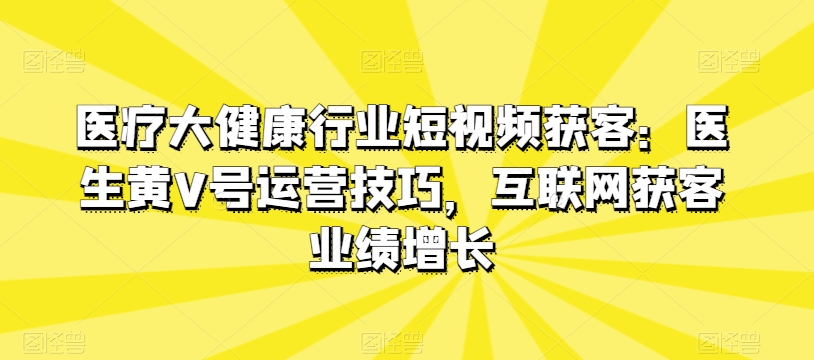 （第8550期）医疗大健康行业短视频获客：医生黄V号运营技巧，互联网获客业绩增长