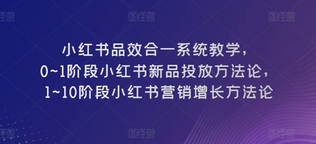 （第8551期）小红书品效合一系统教学，​0~1阶段小红书新品投放方法论，​1~10阶段小红书营销增长方法论