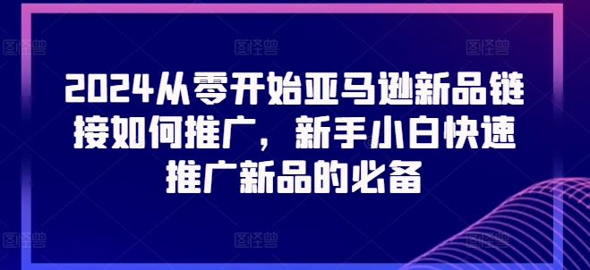 （第9601期）2024从零开始亚马逊新品链接如何推广，新手小白快速推广新品的必备