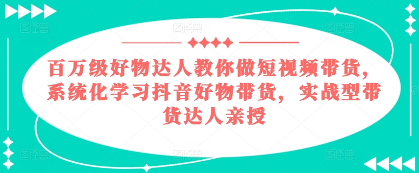 （第9712期）百万级好物达人教你做短视频带货，系统化学习抖音好物带货，实战型带货达人亲授