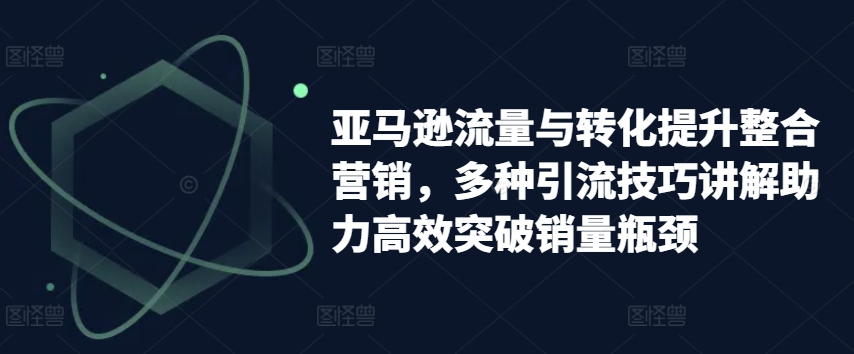 （第9800期）亚马逊流量与转化提升整合营销，多种引流技巧讲解助力高效突破销量瓶颈