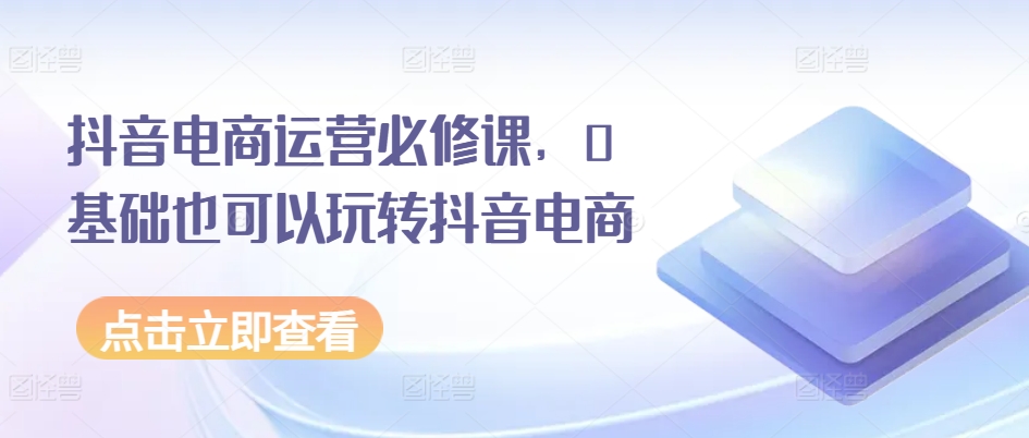 （第9457期）抖音电商运营必修课，0基础也可以玩转抖音电商