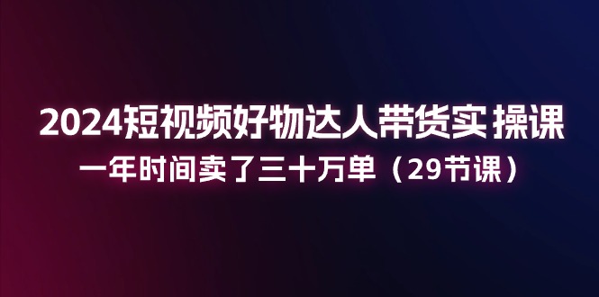 （第9719期）2024短视频好物达人带货实操课：一年时间卖了三十万单（29节课）