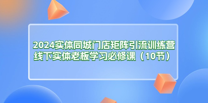 （第9674期）2024实体同城门店矩阵引流训练营，线下实体老板学习必修课（10节）