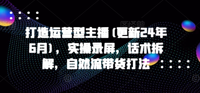 （第9142期）打造运营型主播(更新24年6月)，实操录屏，话术拆解，自然流带货打法