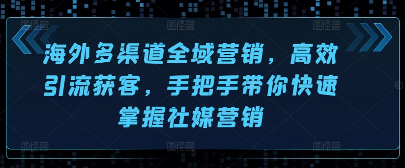 （第9713期）海外多渠道全域营销，高效引流获客，手把手带你快速掌握社媒营销