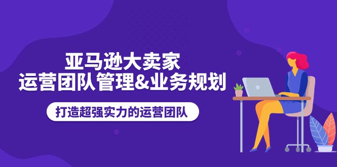 （第9435期）亚马逊大卖家-运营团队管理&业务规划，打造超强实力的运营团队