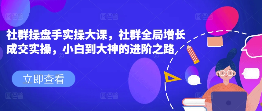 （第9343期）社群操盘手实操大课，社群全局增长成交实操，小白到大神的进阶之路