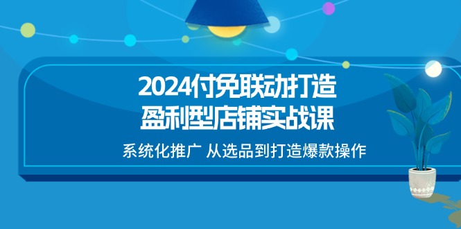 （第9980期）2024付免联动-打造盈利型店铺实战课，系统化推广 从选品到打造爆款操作