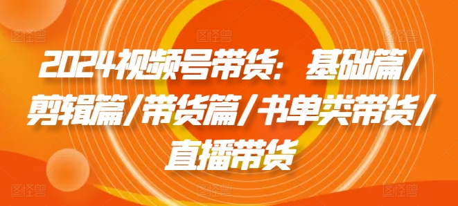 （第10671期）2024视频号带货：基础篇/剪辑篇/带货篇/书单类带货/直播带货