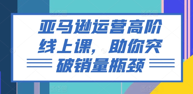 （第9896期）亚马逊运营高阶线上课，助你突破销量瓶颈