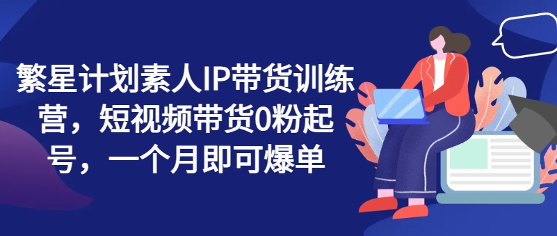 （第10327期）繁星计划素人IP带货训练营，短视频带货0粉起号，一个月即可爆单